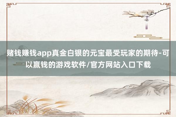 赌钱赚钱app真金白银的元宝最受玩家的期待-可以赢钱的游戏软件/官方网站入口下载