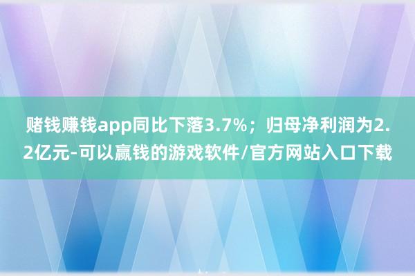 赌钱赚钱app同比下落3.7%；归母净利润为2.2亿元-可以赢钱的游戏软件/官方网站入口下载