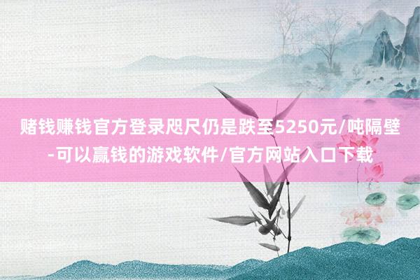 赌钱赚钱官方登录咫尺仍是跌至5250元/吨隔壁-可以赢钱的游戏软件/官方网站入口下载