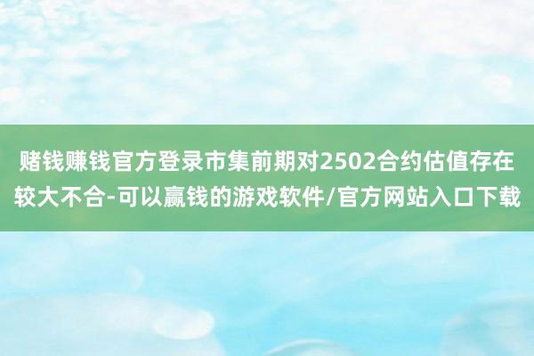 赌钱赚钱官方登录市集前期对2502合约估值存在较大不合-可以赢钱的游戏软件/官方网站入口下载