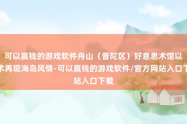 可以赢钱的游戏软件舟山（普陀区）好意思术馆以艺术再现海岛风情-可以赢钱的游戏软件/官方网站入口下载