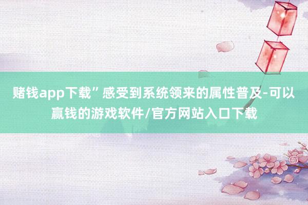 赌钱app下载”感受到系统领来的属性普及-可以赢钱的游戏软件/官方网站入口下载