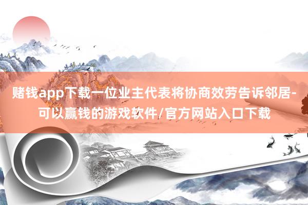 赌钱app下载一位业主代表将协商效劳告诉邻居-可以赢钱的游戏软件/官方网站入口下载