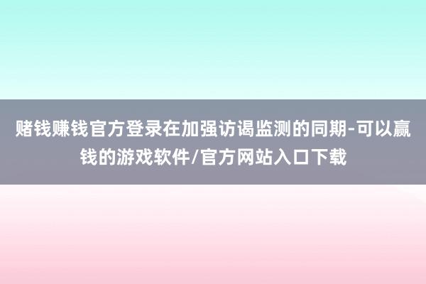 赌钱赚钱官方登录在加强访谒监测的同期-可以赢钱的游戏软件/官方网站入口下载