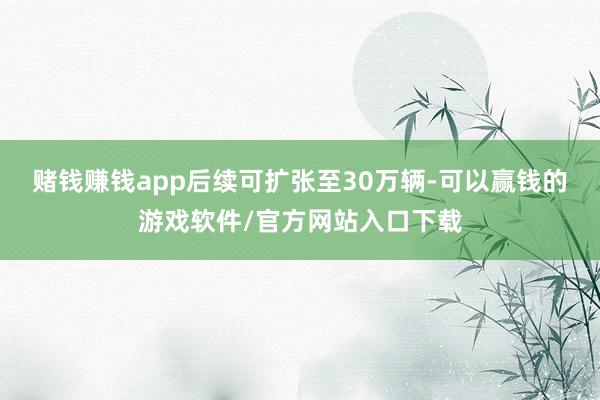 赌钱赚钱app后续可扩张至30万辆-可以赢钱的游戏软件/官方网站入口下载