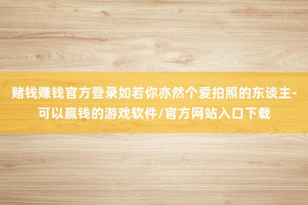 赌钱赚钱官方登录如若你亦然个爱拍照的东谈主-可以赢钱的游戏软件/官方网站入口下载