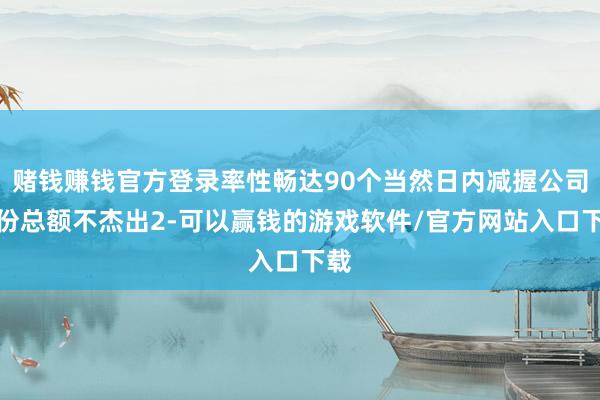 赌钱赚钱官方登录率性畅达90个当然日内减握公司股份总额不杰出2-可以赢钱的游戏软件/官方网站入口下载