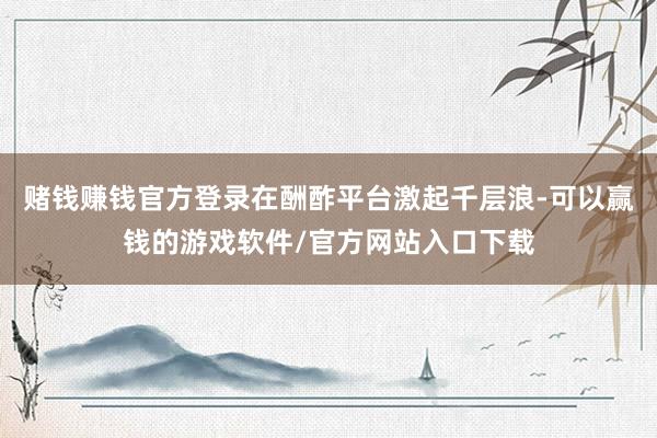 赌钱赚钱官方登录在酬酢平台激起千层浪-可以赢钱的游戏软件/官方网站入口下载