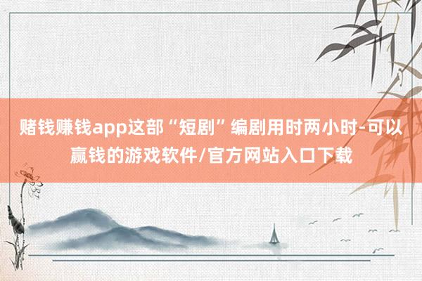 赌钱赚钱app这部“短剧”编剧用时两小时-可以赢钱的游戏软件/官方网站入口下载