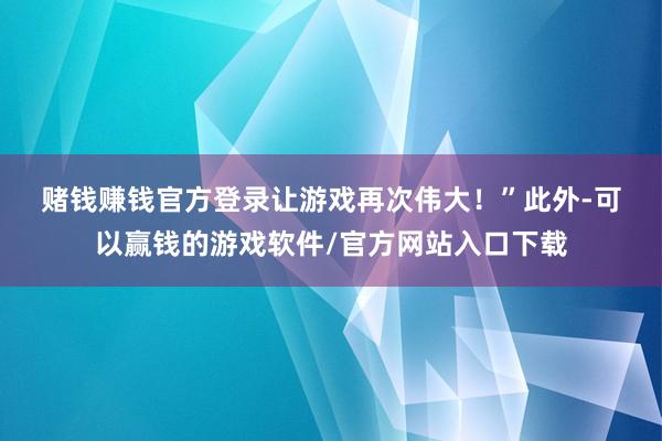 赌钱赚钱官方登录让游戏再次伟大！”　　此外-可以赢钱的游戏软件/官方网站入口下载