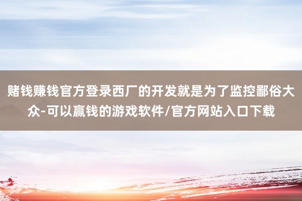 赌钱赚钱官方登录西厂的开发就是为了监控鄙俗大众-可以赢钱的游戏软件/官方网站入口下载