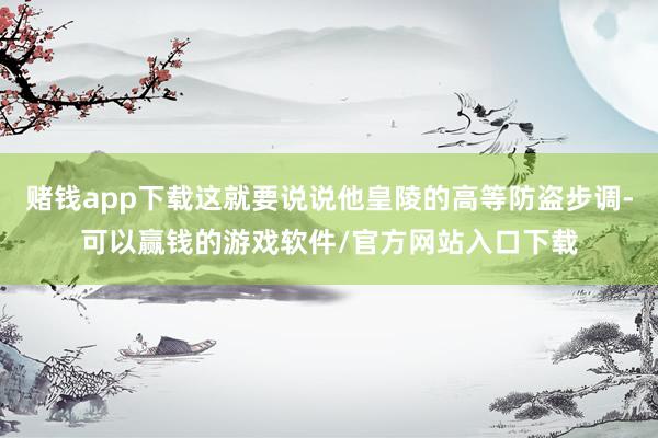 赌钱app下载这就要说说他皇陵的高等防盗步调-可以赢钱的游戏软件/官方网站入口下载