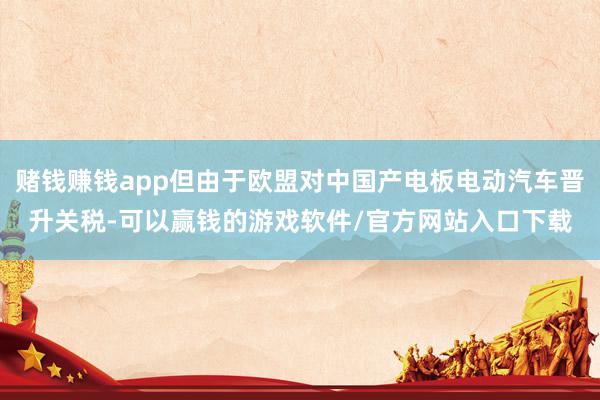 赌钱赚钱app但由于欧盟对中国产电板电动汽车晋升关税-可以赢钱的游戏软件/官方网站入口下载