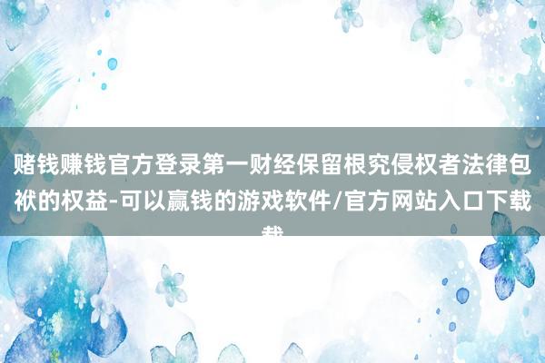 赌钱赚钱官方登录第一财经保留根究侵权者法律包袱的权益-可以赢钱的游戏软件/官方网站入口下载