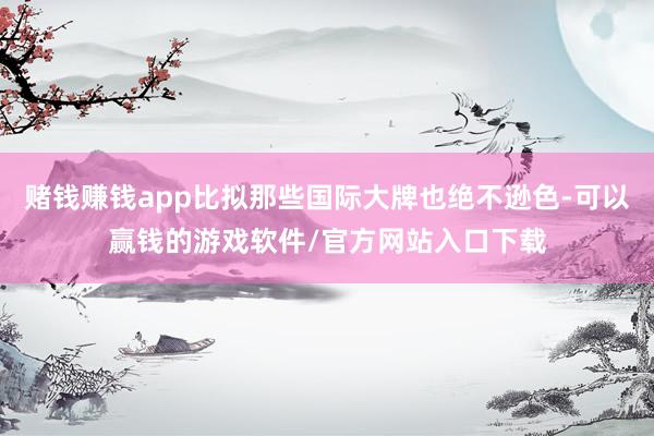 赌钱赚钱app比拟那些国际大牌也绝不逊色-可以赢钱的游戏软件/官方网站入口下载
