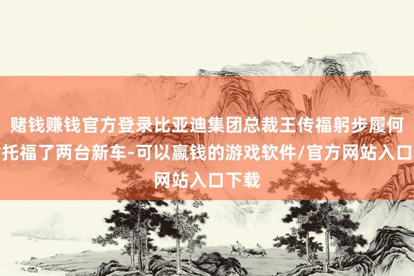 赌钱赚钱官方登录比亚迪集团总裁王传福躬步履何猷君托福了两台新车-可以赢钱的游戏软件/官方网站入口下载
