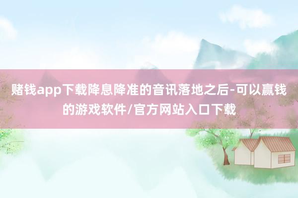 赌钱app下载降息降准的音讯落地之后-可以赢钱的游戏软件/官方网站入口下载
