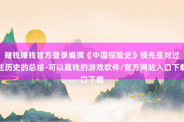 赌钱赚钱官方登录编撰《中国探险史》领先是对过往历史的总结-可以赢钱的游戏软件/官方网站入口下载
