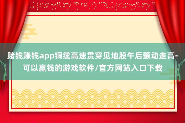 赌钱赚钱app铜缆高速贯穿见地股午后颤动走高-可以赢钱的游戏软件/官方网站入口下载
