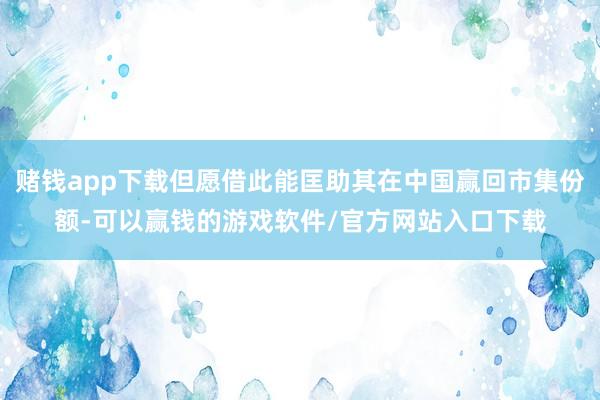 赌钱app下载但愿借此能匡助其在中国赢回市集份额-可以赢钱的游戏软件/官方网站入口下载