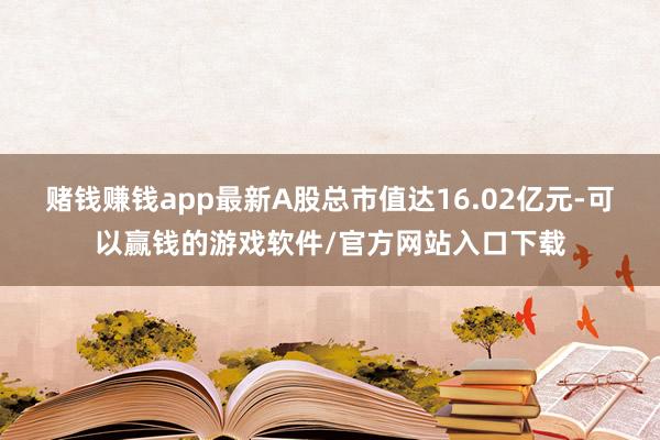 赌钱赚钱app最新A股总市值达16.02亿元-可以赢钱的游戏软件/官方网站入口下载