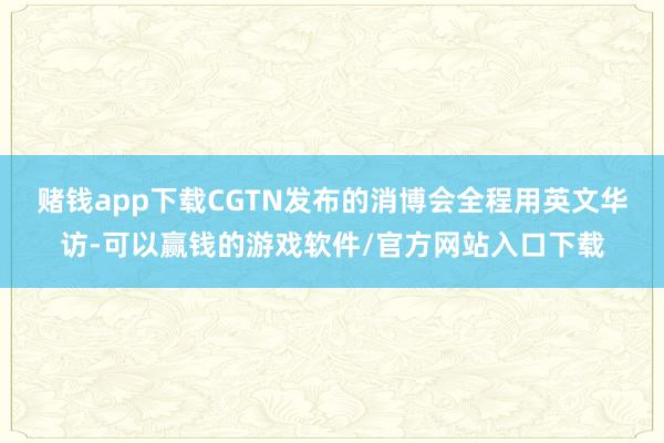 赌钱app下载CGTN发布的消博会全程用英文华访-可以赢钱的游戏软件/官方网站入口下载