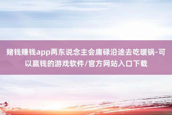 赌钱赚钱app两东说念主会庸碌沿途去吃暖锅-可以赢钱的游戏软件/官方网站入口下载