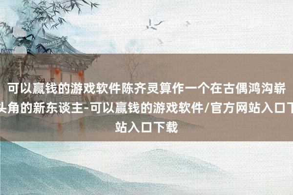 可以赢钱的游戏软件陈齐灵算作一个在古偶鸿沟崭露头角的新东谈主-可以赢钱的游戏软件/官方网站入口下载