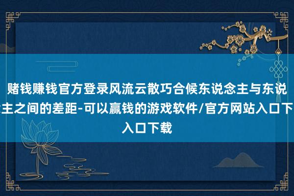 赌钱赚钱官方登录风流云散巧合候东说念主与东说念主之间的差距-可以赢钱的游戏软件/官方网站入口下载