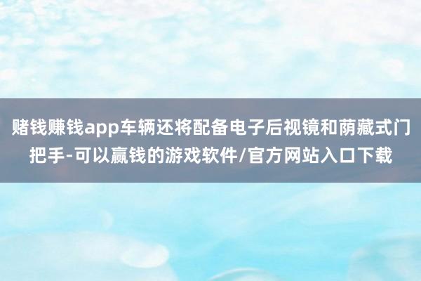 赌钱赚钱app车辆还将配备电子后视镜和荫藏式门把手-可以赢钱的游戏软件/官方网站入口下载