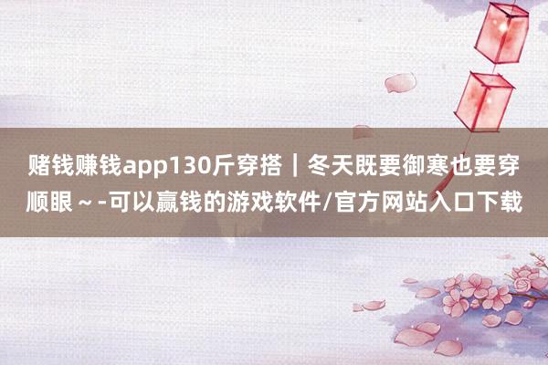赌钱赚钱app130斤穿搭｜冬天既要御寒也要穿顺眼～-可以赢钱的游戏软件/官方网站入口下载