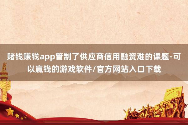 赌钱赚钱app管制了供应商信用融资难的课题-可以赢钱的游戏软件/官方网站入口下载