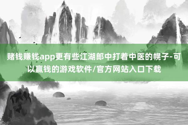 赌钱赚钱app更有些江湖郎中打着中医的幌子-可以赢钱的游戏软件/官方网站入口下载