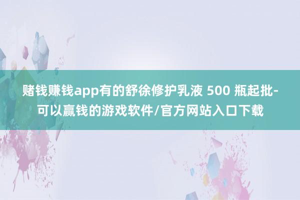 赌钱赚钱app有的舒徐修护乳液 500 瓶起批-可以赢钱的游戏软件/官方网站入口下载