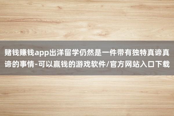 赌钱赚钱app出洋留学仍然是一件带有独特真谛真谛的事情-可以赢钱的游戏软件/官方网站入口下载
