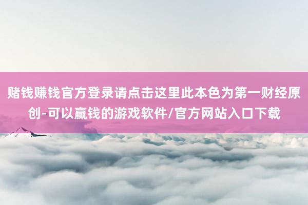 赌钱赚钱官方登录请点击这里此本色为第一财经原创-可以赢钱的游戏软件/官方网站入口下载