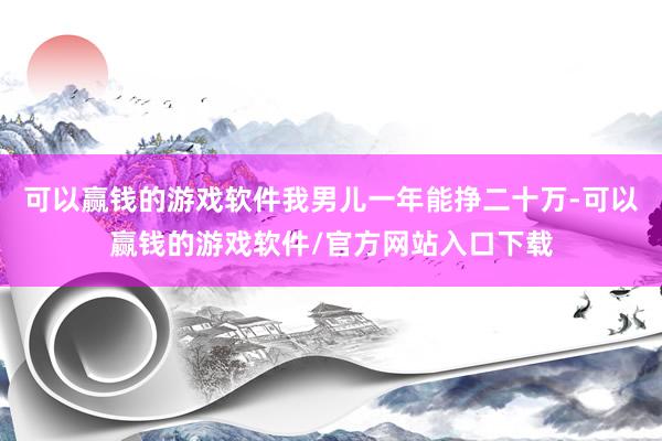 可以赢钱的游戏软件我男儿一年能挣二十万-可以赢钱的游戏软件/官方网站入口下载