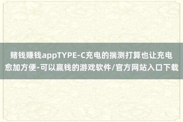 赌钱赚钱appTYPE-C充电的揣测打算也让充电愈加方便-可以赢钱的游戏软件/官方网站入口下载