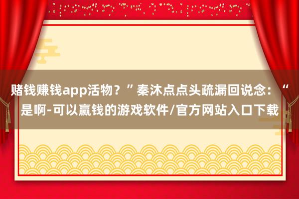 赌钱赚钱app活物？”秦沐点点头疏漏回说念：“是啊-可以赢钱的游戏软件/官方网站入口下载