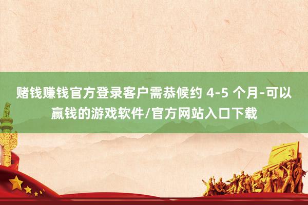 赌钱赚钱官方登录客户需恭候约 4-5 个月-可以赢钱的游戏软件/官方网站入口下载