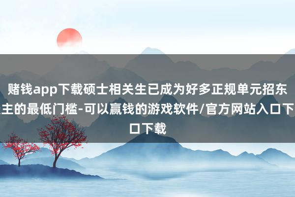 赌钱app下载硕士相关生已成为好多正规单元招东谈主的最低门槛-可以赢钱的游戏软件/官方网站入口下载