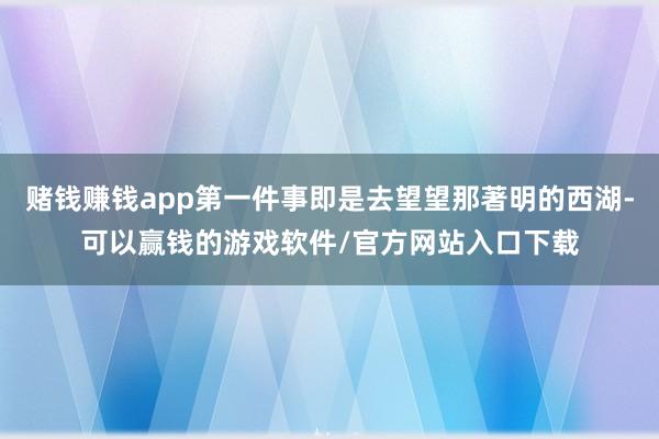 赌钱赚钱app第一件事即是去望望那著明的西湖-可以赢钱的游戏软件/官方网站入口下载