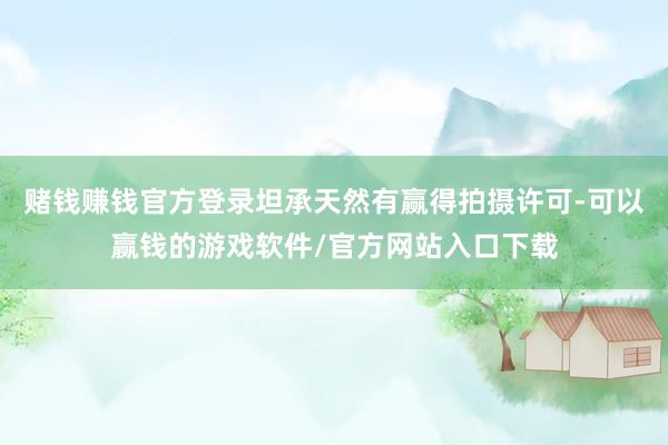 赌钱赚钱官方登录坦承天然有赢得拍摄许可-可以赢钱的游戏软件/官方网站入口下载