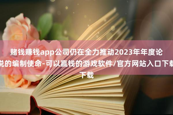 赌钱赚钱app公司仍在全力推动2023年年度论说的编制使命-可以赢钱的游戏软件/官方网站入口下载