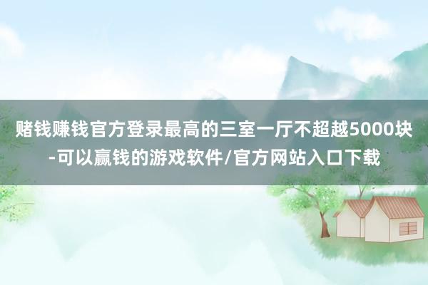 赌钱赚钱官方登录最高的三室一厅不超越5000块-可以赢钱的游戏软件/官方网站入口下载