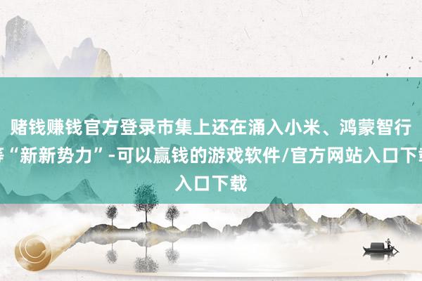 赌钱赚钱官方登录市集上还在涌入小米、鸿蒙智行等“新新势力”-可以赢钱的游戏软件/官方网站入口下载