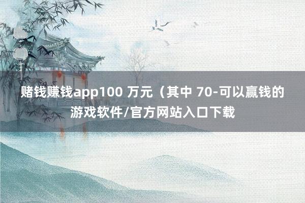 赌钱赚钱app100 万元（其中 70-可以赢钱的游戏软件/官方网站入口下载