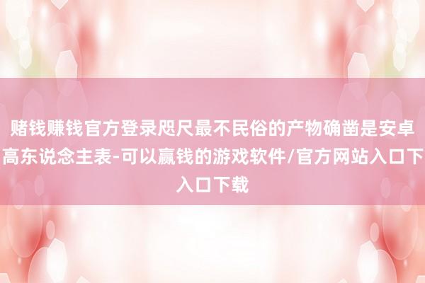 赌钱赚钱官方登录咫尺最不民俗的产物确凿是安卓智高东说念主表-可以赢钱的游戏软件/官方网站入口下载