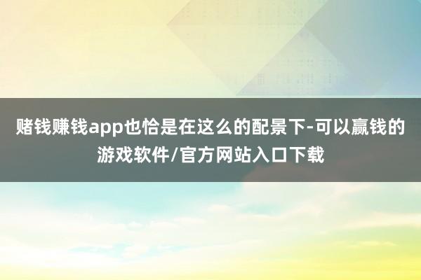 赌钱赚钱app也恰是在这么的配景下-可以赢钱的游戏软件/官方网站入口下载