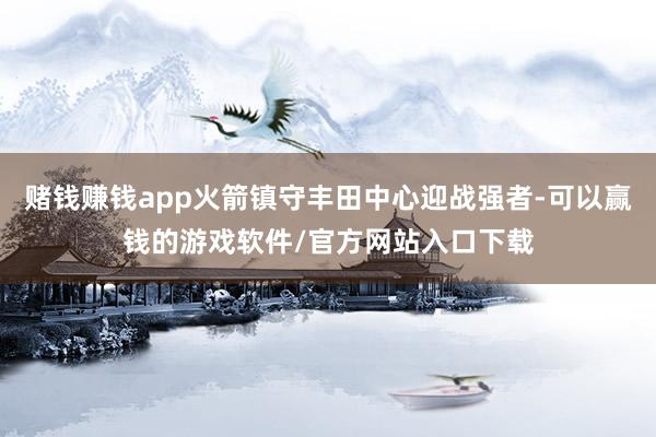 赌钱赚钱app火箭镇守丰田中心迎战强者-可以赢钱的游戏软件/官方网站入口下载